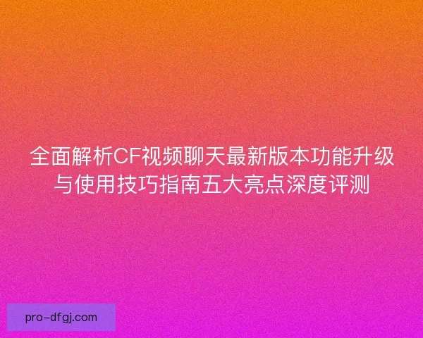全面解析CF视频聊天最新版本功能升级与使用技巧指南五大亮点深度评测