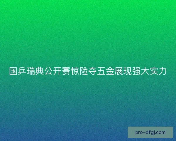 国乒瑞典公开赛惊险夺五金展现强大实力